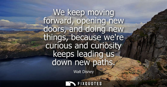 Small: We keep moving forward, opening new doors, and doing new things, because were curious and curiosity keeps lead