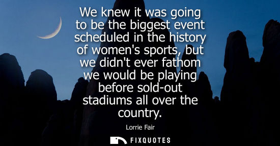 Small: We knew it was going to be the biggest event scheduled in the history of womens sports, but we didnt ev