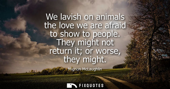 Small: We lavish on animals the love we are afraid to show to people. They might not return it or worse, they 