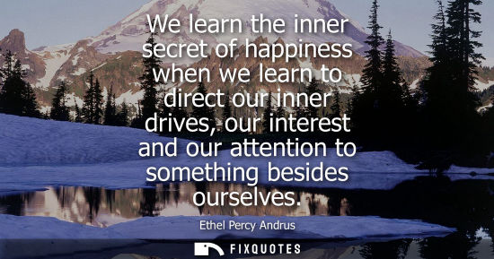 Small: We learn the inner secret of happiness when we learn to direct our inner drives, our interest and our attentio