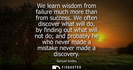 Small: We learn wisdom from failure much more than from success. We often discover what will do, by finding out what 