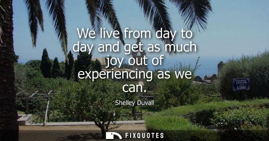 Small: We live from day to day and get as much joy out of experiencing as we can
