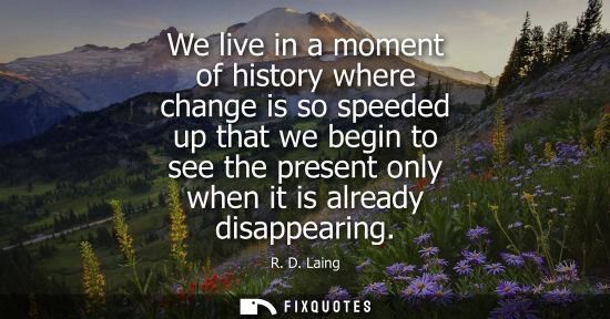 Small: We live in a moment of history where change is so speeded up that we begin to see the present only when