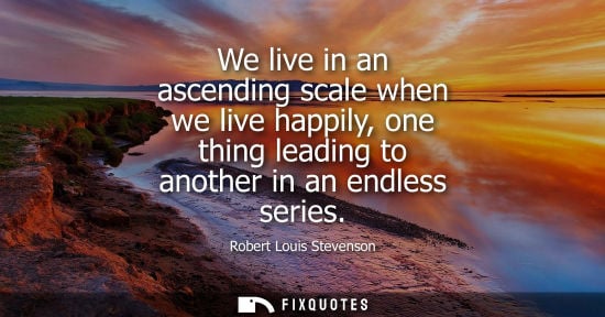 Small: We live in an ascending scale when we live happily, one thing leading to another in an endless series