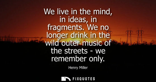 Small: We live in the mind, in ideas, in fragments. We no longer drink in the wild outer music of the streets - we re