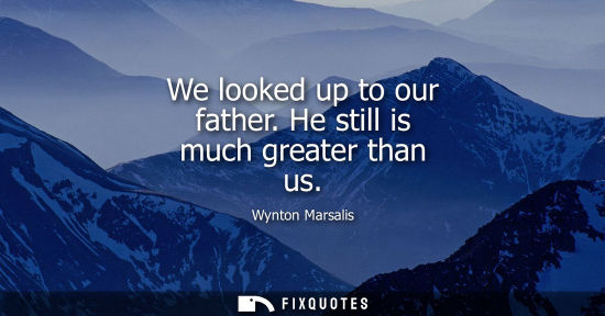 Small: We looked up to our father. He still is much greater than us