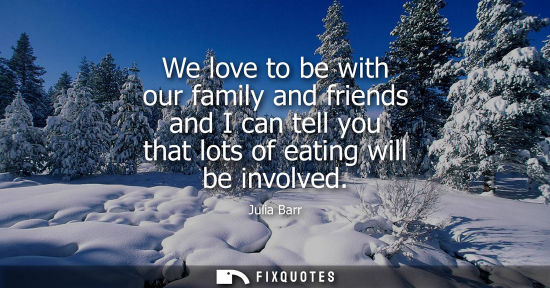 Small: We love to be with our family and friends and I can tell you that lots of eating will be involved
