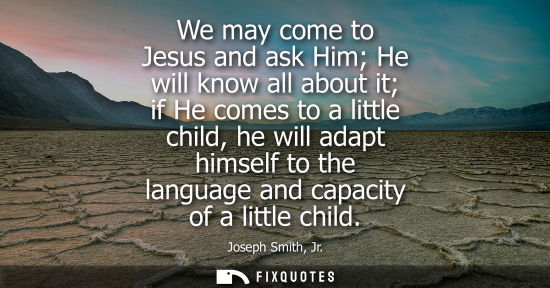 Small: We may come to Jesus and ask Him He will know all about it if He comes to a little child, he will adapt