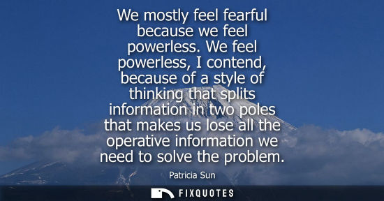 Small: We mostly feel fearful because we feel powerless. We feel powerless, I contend, because of a style of t