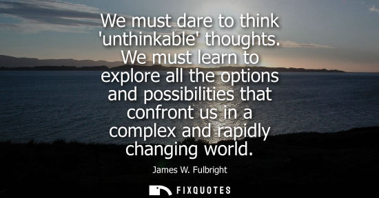 Small: We must dare to think unthinkable thoughts. We must learn to explore all the options and possibilities 