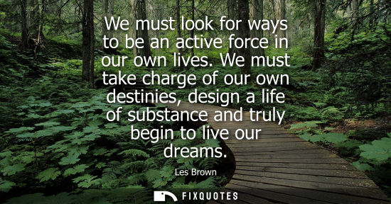 Small: We must look for ways to be an active force in our own lives. We must take charge of our own destinies,