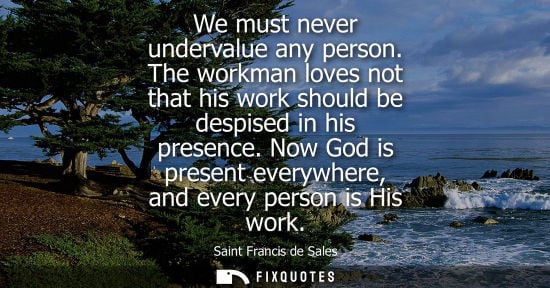 Small: We must never undervalue any person. The workman loves not that his work should be despised in his pres