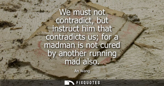Small: We must not contradict, but instruct him that contradicts us for a madman is not cured by another runni