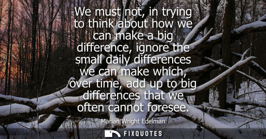 Small: We must not, in trying to think about how we can make a big difference, ignore the small daily differen
