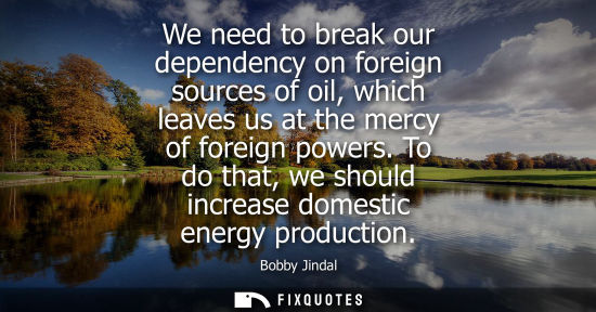 Small: We need to break our dependency on foreign sources of oil, which leaves us at the mercy of foreign powe