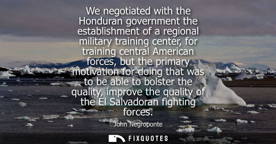 Small: We negotiated with the Honduran government the establishment of a regional military training center, fo