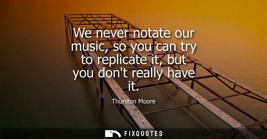 Small: We never notate our music, so you can try to replicate it, but you dont really have it