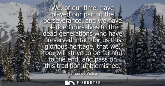 Small: We, of our time, have played our part in the perseverance, and we have pledged ourselves to the dead ge
