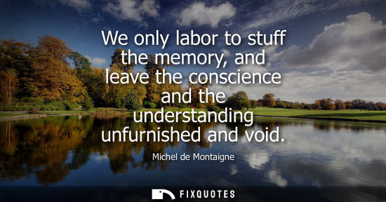 Small: We only labor to stuff the memory, and leave the conscience and the understanding unfurnished and void