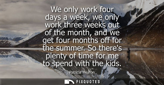 Small: We only work four days a week, we only work three weeks out of the month, and we get four months off fo