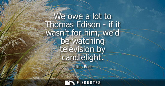 Small: We owe a lot to Thomas Edison - if it wasnt for him, wed be watching television by candlelight