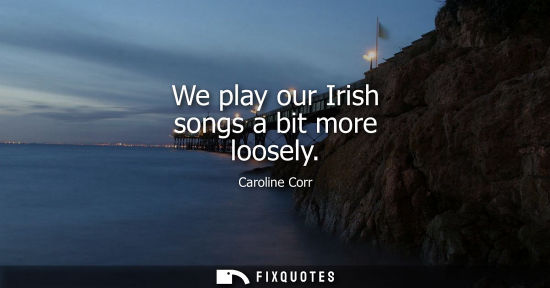 Small: We play our Irish songs a bit more loosely