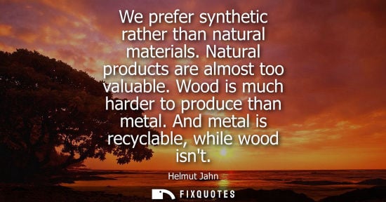 Small: We prefer synthetic rather than natural materials. Natural products are almost too valuable. Wood is mu