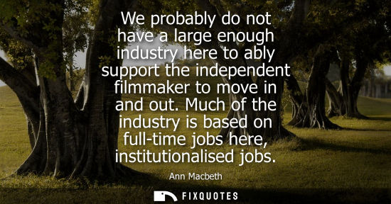 Small: We probably do not have a large enough industry here to ably support the independent filmmaker to move 