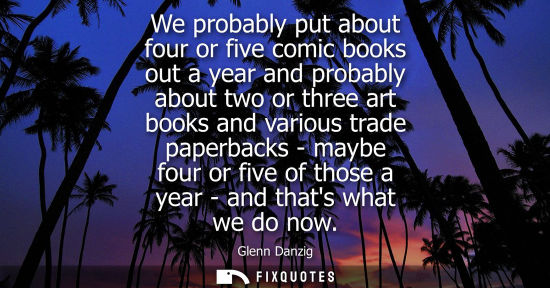 Small: We probably put about four or five comic books out a year and probably about two or three art books and