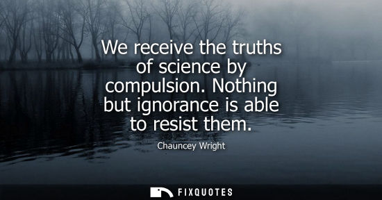 Small: We receive the truths of science by compulsion. Nothing but ignorance is able to resist them