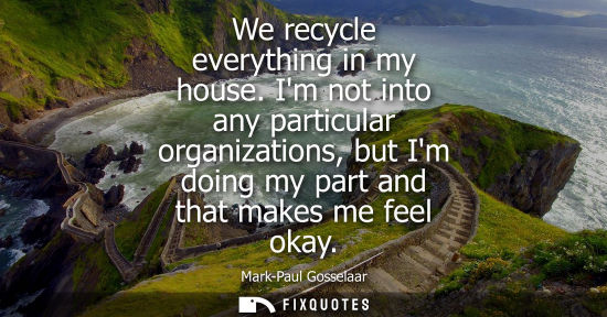 Small: We recycle everything in my house. Im not into any particular organizations, but Im doing my part and t