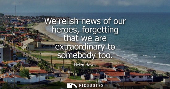 Small: We relish news of our heroes, forgetting that we are extraordinary to somebody too