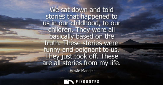 Small: We sat down and told stories that happened to us in our childhood, to our children. They were all basic