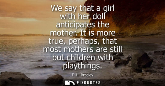 Small: We say that a girl with her doll anticipates the mother. It is more true, perhaps, that most mothers ar