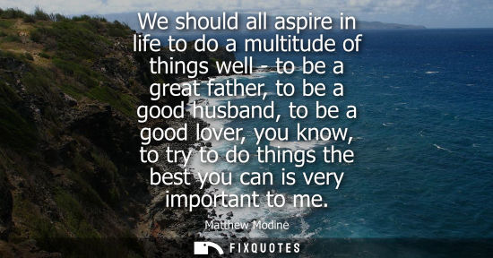Small: We should all aspire in life to do a multitude of things well - to be a great father, to be a good husb