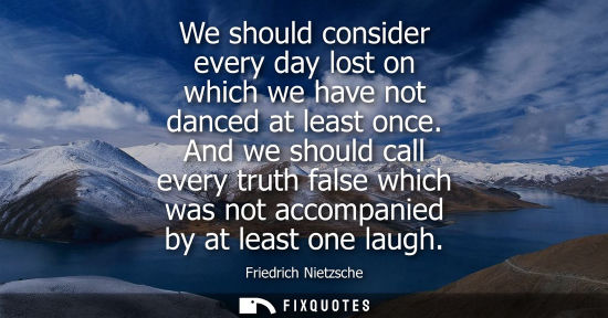 Small: We should consider every day lost on which we have not danced at least once. And we should call every truth fa