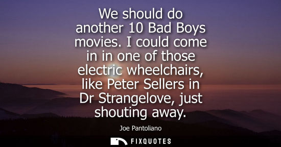 Small: We should do another 10 Bad Boys movies. I could come in in one of those electric wheelchairs, like Pet