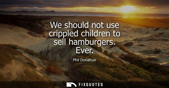 Small: We should not use crippled children to sell hamburgers. Ever