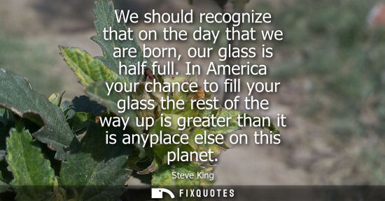 Small: We should recognize that on the day that we are born, our glass is half full. In America your chance to