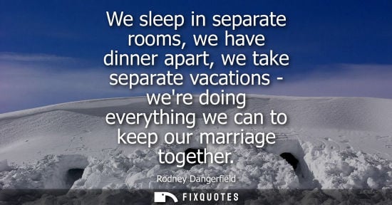 Small: We sleep in separate rooms, we have dinner apart, we take separate vacations - were doing everything we can to