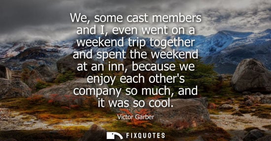 Small: We, some cast members and I, even went on a weekend trip together and spent the weekend at an inn, beca