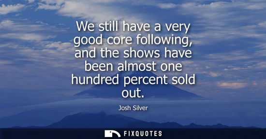 Small: We still have a very good core following, and the shows have been almost one hundred percent sold out