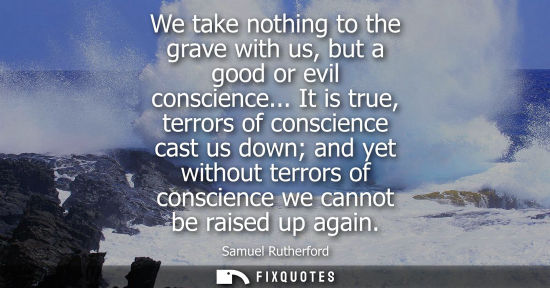 Small: We take nothing to the grave with us, but a good or evil conscience... It is true, terrors of conscienc