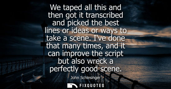 Small: We taped all this and then got it transcribed and picked the best lines or ideas or ways to take a scen
