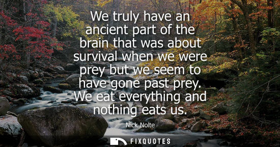 Small: We truly have an ancient part of the brain that was about survival when we were prey but we seem to have gone 