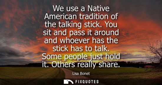Small: We use a Native American tradition of the talking stick. You sit and pass it around and whoever has the
