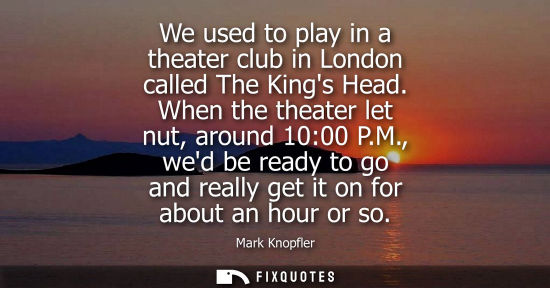 Small: We used to play in a theater club in London called The Kings Head. When the theater let nut, around 10: