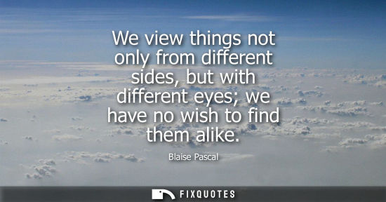 Small: We view things not only from different sides, but with different eyes we have no wish to find them alik