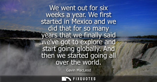 Small: We went out for six weeks a year. We first started in Mexico and we did that for so many years that we 