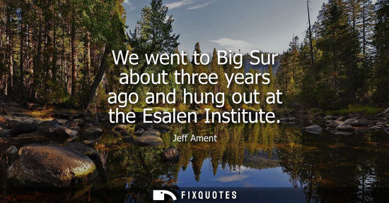 Small: We went to Big Sur about three years ago and hung out at the Esalen Institute